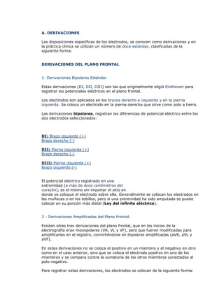 A. DERIVACIONES

Las disposiciones específicas de los electrodos, se conocen como derivaciones y en
la práctica clinica se utilizan un número de doce estándar, clasificadas de la
siguiente forma:


DERIVACIONES DEL PLANO FRONTAL


1- Derivaciones Bipolares Estándar

Estas derivaciones (DI, DII, DIII) son las que originalmente eligió Einthoven para
registrar los potenciales eléctricos en el plano frontal.

Los electrodos son aplicados en los brazos derecho e izquierdo y en la pierna
izquierda. Se coloca un electrodo en la pierna derecha que sirve como polo a tierra.

Las derivaciones bipolares, registran las diferencias de potencial eléctrico entre los
dos electrodos seleccionados:



DI: Brazo izquierdo (+)
Brazo derecho (-)

DII: Pierna izquierda (+)
Brazo derecho (-)

DIII: Pierna izquierda (+)
Brazo izquierdo (-)


El potencial eléctrico registrado en una
extremidad (a más de doce centímetros del
corazón), es el mismo sin importar el sitio en
donde se coloque el electrodo sobre ella. Generalmente se colocan los electrodos en
las muñecas o en los tobillos, pero si una extremidad ha sido amputada se puede
colocar en su porción más distal (Ley del infinito eléctrico).


2 - Derivaciones Amplificadas del Plano Frontal.

Existen otras tres derivaciones del plano frontal, que en los inicios de la
electrografía eran monopolares (VR, VL y VF), pero que fueron modificadas para
amplificarlas en el registro, convirtiéndose en bipolares amplificadas (aVR, aVL y
aVF).

En estas derivaciones no se coloca el positivo en un miembro y el negativo en otro
como en el caso anterior, sino que se coloca el electrodo positivo en uno de los
miembros y se compara contra la sumatoria de los otros miembros conectados al
polo negativo.

Para registrar estas derivaciones, los electrodos se colocan de la siguiente forma:
 