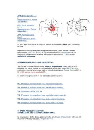 aVR: Brazo derecho (+)
y
Brazo izquierdo + Pierna
Izquierda (-)

aVL: Brazo izquierdo
(+) y
Brazo derecho + Pierna
Izquierda (-)

aVF: Pierna izquierda
(+) y
Brazo derecho + Brazo
izquierdo (-)

La letra «a» indica que la amplitud ha sido aumentada ± 50% para facilitar su
lectura.

Esta clasificación puede prestarse para confusiones, pues las tres últimas
derivaciones (aVR, aVL y aVF) se siguen denominando monopolares de los
miembros, para diferenciarlas de las bipolares estándar (I, II, III) siendo
realmente bipolares.


DERIVACIONES DEL PLANO HORIZONTAL

Son derivaciones verdaderamente mono o uniopolares , pues comparan la
actividad del punto en que se coloca el electrodo a nivel precordial (Electrodo
explorador) contra la suma de los tres miembros activos o Central Terminal (PI +
BI + BD, que da como resultado 0).

La localización precordial de los electrodos es la siguiente:




V1: 4º espacio intercostal con linea paraesternal derecha.

V2: 4º espacio intercostal con línea paraesternal izquierda.

V3: Equidistante entre V2 y V4.

V4: 5º espacio intercostal con linea medioclavicular izquierda.

V5: 5º espacio intercostal con línea axilar anterior izquierda.

V6: 5º espacio intercostal con línea axilar media izquierda.




B. BASES FISIOLÓGICAS DE LA
GENERACIÓN DEL ELECTROCARDIOGRAMA

La propagación de las descargas originadas en el nodo sinoauricular, a través del
músculo cardíaco produce su despolarización.
 