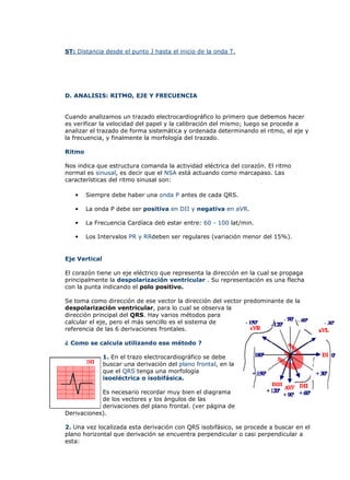 ST: Distancia desde el punto J hasta el inicio de la onda T.




D. ANALISIS: RITMO, EJE Y FRECUENCIA


Cuando analizamos un trazado electrocardiográfico lo primero que debemos hacer
es verificar la velocidad del papel y la calibración del mismo; luego se procede a
analizar el trazado de forma sistemática y ordenada determinando el ritmo, el eje y
la frecuencia, y finalmente la morfología del trazado.

Ritmo

Nos indica que estructura comanda la actividad eléctrica del corazón. El ritmo
normal es sinusal, es decir que el NSA está actuando como marcapaso. Las
características del ritmo sinusal son:

   •    Siempre debe haber una onda P antes de cada QRS.

   •    La onda P debe ser positiva en DII y negativa en aVR.

   •    La Frecuencia Cardíaca deb estar entre: 60 - 100 lat/min.

   •    Los Intervalos PR y RRdeben ser regulares (variación menor del 15%).


Eje Vertical

El corazón tiene un eje eléctrico que representa la dirección en la cual se propaga
principalmente la despolarización ventricular . Su representación es una flecha
con la punta indicando el polo positivo.

Se toma como dirección de ese vector la dirección del vector predominante de la
despolarización ventricular, para lo cual se observa la
dirección principal del QRS. Hay varios métodos para
calcular el eje, pero el más sencillo es el sistema de
referencia de las 6 derivaciones frontales.

¿ Como se calcula utilizando ese método ?

               1. En el trazo electrocardiográfico se debe
               buscar una derivación del plano frontal, en la
               que el QRS tenga una morfología
               isoeléctrica o isobifásica.

            Es necesario recordar muy bien el diagrama
            de los vectores y los ángulos de las
            derivaciones del plano frontal. (ver página de
Derivaciones).

2. Una vez localizada esta derivación con QRS isobifásico, se procede a buscar en el
plano horizontal que derivación se encuentra perpendicular o casi perpendicular a
esta:
 
