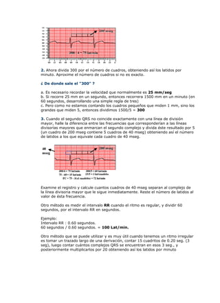 2. Ahora divida 300 por el número de cuadros, obteniendo así los latidos por
minuto. Aproxime el número de cuadros si no es exacto.

¿ De donde sale el "300" ?

a. Es necesario recordar la velocidad que normalmente es 25 mm/seg
b. Si recorre 25 mm en un segundo, entonces recorrera 1500 mm en un minuto (en
60 segundos, desarrollando una simple regla de tres)
c. Pero como no estamos contando los cuadros pequeños que miden 1 mm, sino los
grandes que miden 5, entonces dividimos 1500/5 = 300

3. Cuando el segundo QRS no coincide exactamente con una línea de división
mayor, halle la diferencia entre las frecuencias que corresponderían a las líneas
divisorias mayores que enmarcan el segundo complejo y divida éste resultado por 5
(un cuadro de 200 mseg contiene 5 cuadros de 40 mseg) obteniendo así el número
de latidos a los que equivale cada cuadro de 40 mseg.




Examine el registro y calcule cuantos cuadros de 40 mseg separan al complejo de
la línea divisoria mayor que le sigue inmediatamente. Reste el número de latidos al
valor de ésta frecuencia.

Otro método es medir el intervalo RR cuando el ritmo es regular, y dividir 60
segundos, por el intervalo RR en segundos.

Ejemplo:
Intervalo RR : 0.60 segundos.
60 segundos / 0.60 segundos. = 100 Lat/min.

Otro método que se puede utilizar y es muy útil cuando tenemos un ritmo irregular
es tomar un trazado largo de una derivación, contar 15 cuadritos de 0.20 seg. (3
seg), luego contar cuántos complejos QRS se encuentran en esos 3 seg., y
posteriormente multiplicarlos por 20 obteniendo así los latidos por minuto
 
