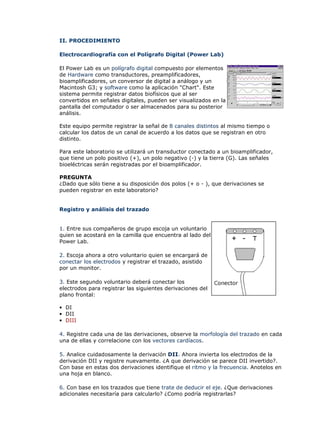 II. PROCEDIMIENTO
Electrocardiografía con el Polígrafo Digital (Power Lab)
El Power Lab es un polígrafo digital compuesto por elementos
de Hardware como transductores, preamplificadores,
bioamplificadores, un conversor de digital a análogo y un
Macintosh G3; y software como la aplicación "Chart". Este
sistema permite registrar datos biofísicos que al ser
convertidos en señales digitales, pueden ser visualizados en la
pantalla del computador o ser almacenados para su posterior
análisis.
Este equipo permite registrar la señal de 8 canales distintos al mismo tiempo o
calcular los datos de un canal de acuerdo a los datos que se registran en otro
distinto.
Para este laboratorio se utilizará un transductor conectado a un bioamplificador,
que tiene un polo positivo (+), un polo negativo (-) y la tierra (G). Las señales
bioeléctricas serán registradas por el bioamplificador.
PREGUNTA
¿Dado que sólo tiene a su disposición dos polos (+ o - ), que derivaciones se
pueden registrar en este laboratorio?
Registro y análisis del trazado
1. Entre sus compañeros de grupo escoja un voluntario
quien se acostará en la camilla que encuentra al lado del
Power Lab.
2. Escoja ahora a otro voluntario quien se encargará de
conectar los electrodos y registrar el trazado, asistido
por un monitor.
3. Este segundo voluntario deberá conectar los
electrodos para registrar las siguientes derivaciones del
plano frontal:
• DI
• DII
• DIII
4. Registre cada una de las derivaciones, observe la morfología del trazado en cada
una de ellas y correlacione con los vectores cardíacos.
5. Analice cuidadosamente la derivación DII. Ahora invierta los electrodos de la
derivación DII y registre nuevamente. ¿A que derivación se parece DII invertido?.
Con base en estas dos derivaciones identifique el ritmo y la frecuencia. Anotelos en
una hoja en blanco.
6. Con base en los trazados que tiene trate de deducir el eje. ¿Que derivaciones
adicionales necesitaría para calcularlo? ¿Como podría registrarlas?
 