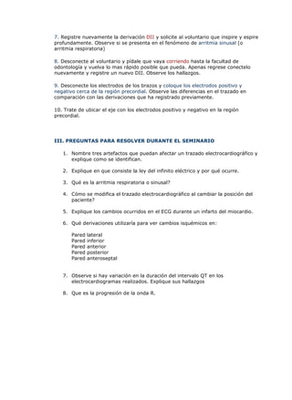 7. Registre nuevamente la derivación DII y solicite al voluntario que inspire y espire
profundamente. Observe si se presenta en el fenómeno de arritmia sinusal (o
arritmia respiratoria)
8. Desconecte al voluntario y pídale que vaya corriendo hasta la facultad de
odontología y vuelva lo mas rápido posible que pueda. Apenas regrese conectelo
nuevamente y registre un nuevo DII. Observe los hallazgos.
9. Desconecte los electrodos de los brazos y coloque los electrodos positivo y
negativo cerca de la región precordial. Observe las diferencias en el trazado en
comparación con las derivaciones que ha registrado previamente.
10. Trate de ubicar el eje con los electrodos positivo y negativo en la región
precordial.
III. PREGUNTAS PARA RESOLVER DURANTE EL SEMINARIO
1. Nombre tres artefactos que puedan afectar un trazado electrocardiográfico y
explique como se identifican.
2. Explique en que consiste la ley del infinito eléctrico y por qué ocurre.
3. Qué es la arritmia respiratoria o sinusal?
4. Cómo se modifica el trazado electrocardiográfico al cambiar la posición del
paciente?
5. Explique los cambios ocurridos en el ECG durante un infarto del miocardio.
6. Qué derivaciones utilizaría para ver cambios isquémicos en:
Pared lateral
Pared inferior
Pared anterior
Pared posterior
Pared anteroseptal
7. Observe si hay variación en la duración del intervalo QT en los
electrocardiogramas realizados. Explique sus hallazgos
8. Que es la progresión de la onda R.
 