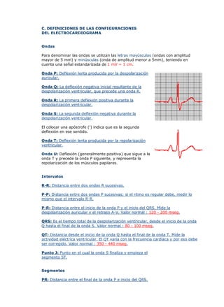 C. DEFINICIONES DE LAS CONFIGURACIONES
DEL ELECTROCARDIOGRAMA
Ondas
Para denominar las ondas se utilizan las letras mayúsculas (ondas con amplitud
mayor de 5 mm) y minúsculas (onda de amplitud menor a 5mm), teniendo en
cuenta una señal estandarizada de 1 mV = 1 cm.
Onda P: Deflexión lenta producida por la despolarización
auricular.
Onda Q: La deflexión negativa inicial resultante de la
despolarización ventricular, que precede una onda R.
Onda R: La primera deflexión positiva durante la
despolarización ventricular.
Onda S: La segunda deflexión negativa durante la
despolarización ventricular.
El colocar una apóstrofe (') indica que es la segunda
deflexión en ese sentido.
Onda T: Deflexión lenta producida por la repolarización
ventricular.
Onda U: Deflexión (generalmente positiva) que sigue a la
onda T y precede la onda P siguiente, y representa la
repolarización de los músculos papilares.
Intervalos
R-R: Distancia entre dos ondas R sucesivas.
P-P: Distancia entre dos ondas P sucesivas; si el ritmo es regular debe, medir lo
mismo que el intervalo R-R.
P-R: Distancia entre el inicio de la onda P y el inicio del QRS. Mide la
despolarización auricular y el retraso A-V. Valor normal : 120 - 200 mseg.
QRS: Es el tiempo total de la despolarización ventricular, desde el inicio de la onda
Q hasta el final de la onda S. Valor normal : 80 - 100 mseg.
QT: Distancia desde el inicio de la onda Q hasta el final de la onda T. Mide la
actividad eléctrica ventricular. El QT varia con la frecuencia cardíaca y por eso debe
ser corregido. Valor normal : 350 - 440 mseg.
Punto J: Punto en el cual la onda S finaliza y empieza el
segmento ST.
Segmentos
PR: Distancia entre el final de la onda P e inicio del QRS.
 