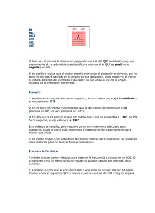 DI
DII
DIII
aVR
aVL
aVF
3. Una vez localizada la derivación perpendicular a la del QRS isobifásico, regrese
nuevamente al trazado electrocardiográfico y observe si el QRS es positivo o
negativo en ella.
Si es positivo, indica que el vector se está acercando al electrodo explorador, por lo
tanto el eje estará ubicado en el ángulo de esa derivación. Si es negativo, el vector
se estará alejando del electrodo explorador, lo que ubica al eje en el ángulo
opuesto de la derivación observada.
Ejemplo:
1. Analizando el trazado electrocardiográfico, encontramos que el QRS isobifásico,
se encuentra en DII
2. En el plano horizontal evidenciamos que la derivación perpendicular a DII
(ubicada en 60°) es aVL (ubicada en -30°).
3. En aVL el qrs es postivo lo que nos indica que el eje se encuentra a - 30º. Si aVL
fuera negativo, el eje estaría a + 150º
Este método es sencillo, pero requiere de un entrenamiento adecuado para
adoptarlo, acuda al texto guía, monitores e instructores del Departamento para
aclarar sus dudas.
Si no existe ningún QRS isobifásico NO deben hacerse aproximaciones, se utilizarán
otros métodos para no realizar falsas conclusiones.
Frecuencia Cardíaca
También existen varios métodos para obtener la frecuencia cardíaca en un ECG. Si
el paciente tiene un ritmo cardíaco regular se pueden utilizar dos métodos muy
sencillos.
1. Localice un QRS que se encuentra sobre una línea de división mayor del papel,
localice ahora el siguiente QRS y cuente cuantos cuadros de 200 mseg los separa.
 