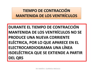 DR. RAMÓN E. GUARDIOLA BRIZUELA
TIEMPO DE CONTRACCIÓN
MANTENIDA DE LOS VENTRÍCULOS
DURANTE EL TIEMPO DE CONTRACCIÓN
MANTENIDA DE LOS VENTRÍCULOS NO SE
PRODUCE UNA NUEVA CORRIENTE
ELÉCTRICA, POR LO QUE APARECE EN EL
ELECTROCARDIOGRAMA UNA LÍNEA
ISOELÉCTRICA QUE SE EXTIENDE A PARTIR
DEL QRS
 