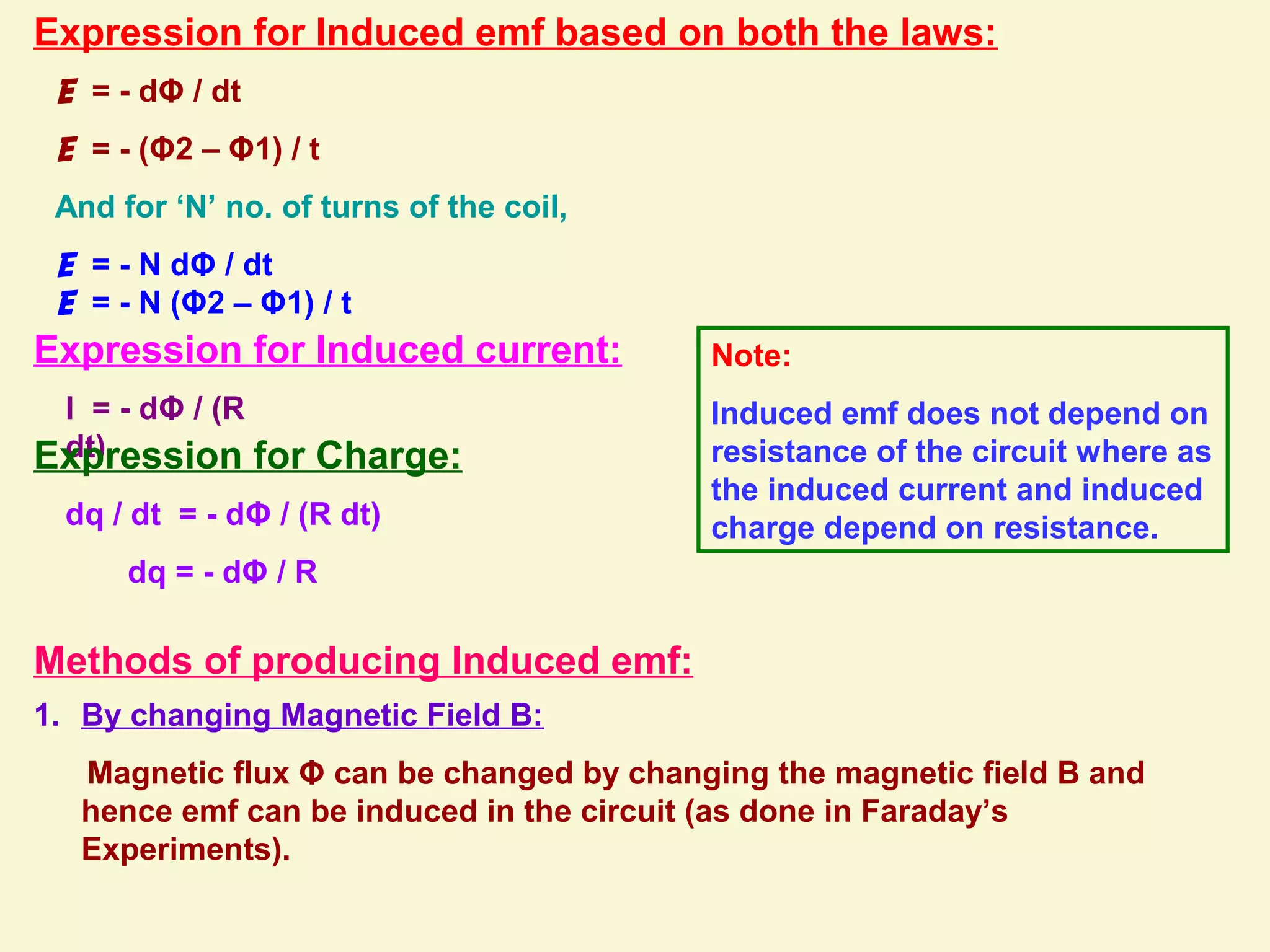 Expression for Induced emf based on both the laws:
E = - dΦ / dt
E = - (Φ2 – Φ1) / t
And for ‘N’ no. of turns of the coil,
E = - N dΦ / dt
E = - N (Φ2 – Φ1) / t
Expression for Induced current:
I = - dΦ / (R
dt)Expression for Charge:
dq / dt = - dΦ / (R dt)
dq = - dΦ / R
Note:
Induced emf does not depend on
resistance of the circuit where as
the induced current and induced
charge depend on resistance.
Methods of producing Induced emf:
1. By changing Magnetic Field B:
Magnetic flux Φ can be changed by changing the magnetic field B and
hence emf can be induced in the circuit (as done in Faraday’s
Experiments).
 