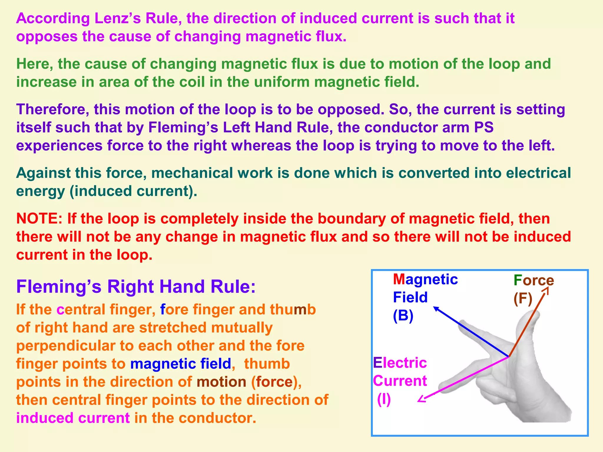 According Lenz’s Rule, the direction of induced current is such that it
opposes the cause of changing magnetic flux.
Here, the cause of changing magnetic flux is due to motion of the loop and
increase in area of the coil in the uniform magnetic field.
Therefore, this motion of the loop is to be opposed. So, the current is setting
itself such that by Fleming’s Left Hand Rule, the conductor arm PS
experiences force to the right whereas the loop is trying to move to the left.
Against this force, mechanical work is done which is converted into electrical
energy (induced current).
NOTE: If the loop is completely inside the boundary of magnetic field, then
there will not be any change in magnetic flux and so there will not be induced
current in the loop.
Electric
Current
(I)
Force
(F)
Magnetic
Field
(B)
Fleming’s Right Hand Rule:
If the central finger, fore finger and thumb
of right hand are stretched mutually
perpendicular to each other and the fore
finger points to magnetic field, thumb
points in the direction of motion (force),
then central finger points to the direction of
induced current in the conductor.
 
