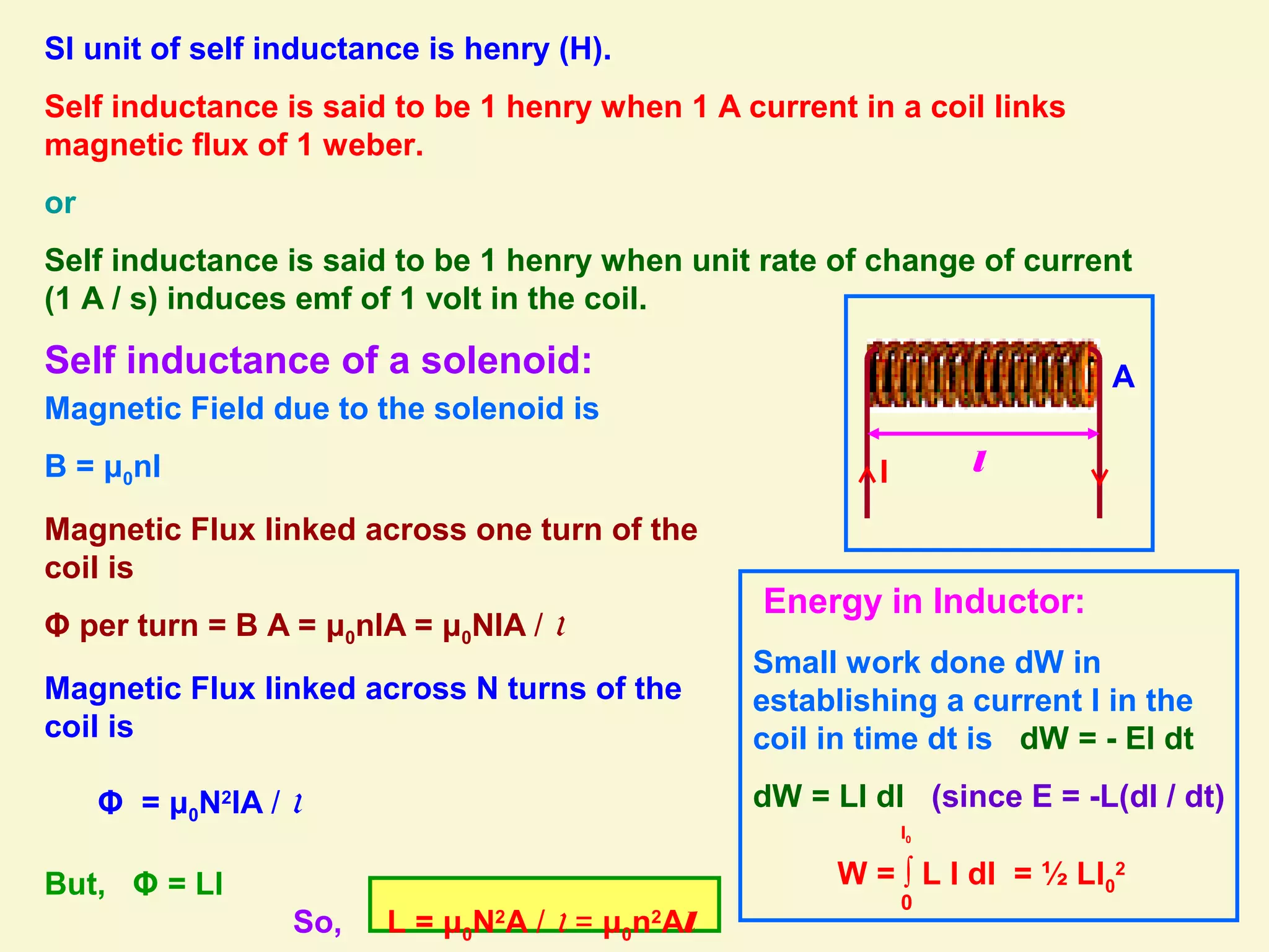 SI unit of self inductance is henry (H).
Self inductance is said to be 1 henry when 1 A current in a coil links
magnetic flux of 1 weber.
or
Self inductance is said to be 1 henry when unit rate of change of current
(1 A / s) induces emf of 1 volt in the coil.
Self inductance of a solenoid:
l
A
I
Magnetic Field due to the solenoid is
B = μ0nI
Magnetic Flux linked across one turn of the
coil is
Φ per turn = B A = μ0nIA = μ0NIA / l
Magnetic Flux linked across N turns of the
coil is
Φ = μ0N2
IA / l
But, Φ = LI
So, L = μ0N2
A / l = μ0n2
Al
Energy in Inductor:
Small work done dW in
establishing a current I in the
coil in time dt is dW = - EI dt
dW = LI dI (since E = -L(dI / dt)
W = ∫ L I dI = ½ LI0
2
0
I0
 