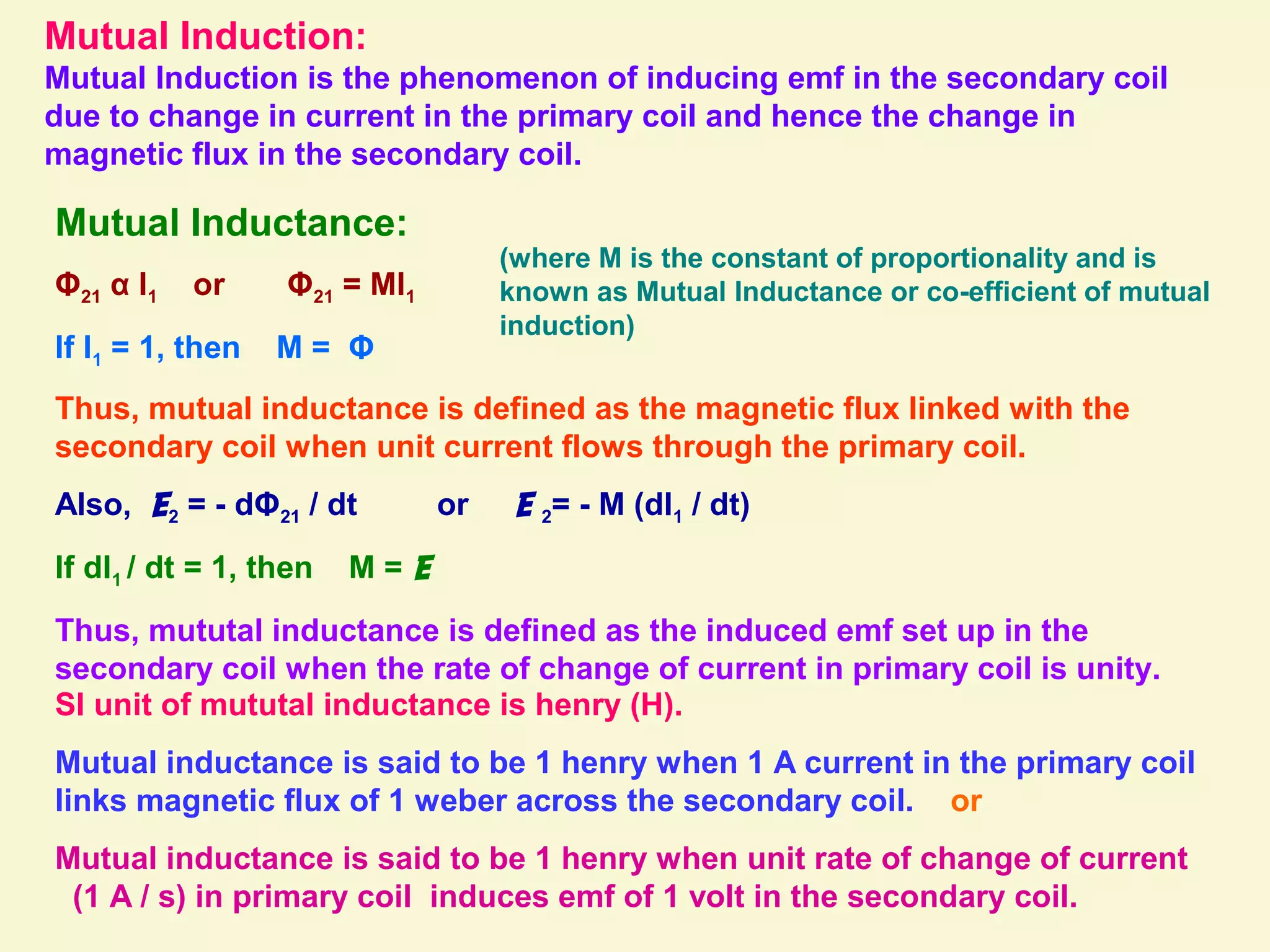 Mutual Induction:
Mutual Induction is the phenomenon of inducing emf in the secondary coil
due to change in current in the primary coil and hence the change in
magnetic flux in the secondary coil.
Mutual Inductance:
Φ21 α I1 or Φ21 = MI1
If I1 = 1, then M = Φ
(where M is the constant of proportionality and is
known as Mutual Inductance or co-efficient of mutual
induction)
Thus, mutual inductance is defined as the magnetic flux linked with the
secondary coil when unit current flows through the primary coil.
Also, E2 = - dΦ21 / dt or E 2= - M (dI1 / dt)
If dI1 / dt = 1, then M = E
Thus, mututal inductance is defined as the induced emf set up in the
secondary coil when the rate of change of current in primary coil is unity.
SI unit of mututal inductance is henry (H).
Mutual inductance is said to be 1 henry when 1 A current in the primary coil
links magnetic flux of 1 weber across the secondary coil. or
Mutual inductance is said to be 1 henry when unit rate of change of current
(1 A / s) in primary coil induces emf of 1 volt in the secondary coil.
 