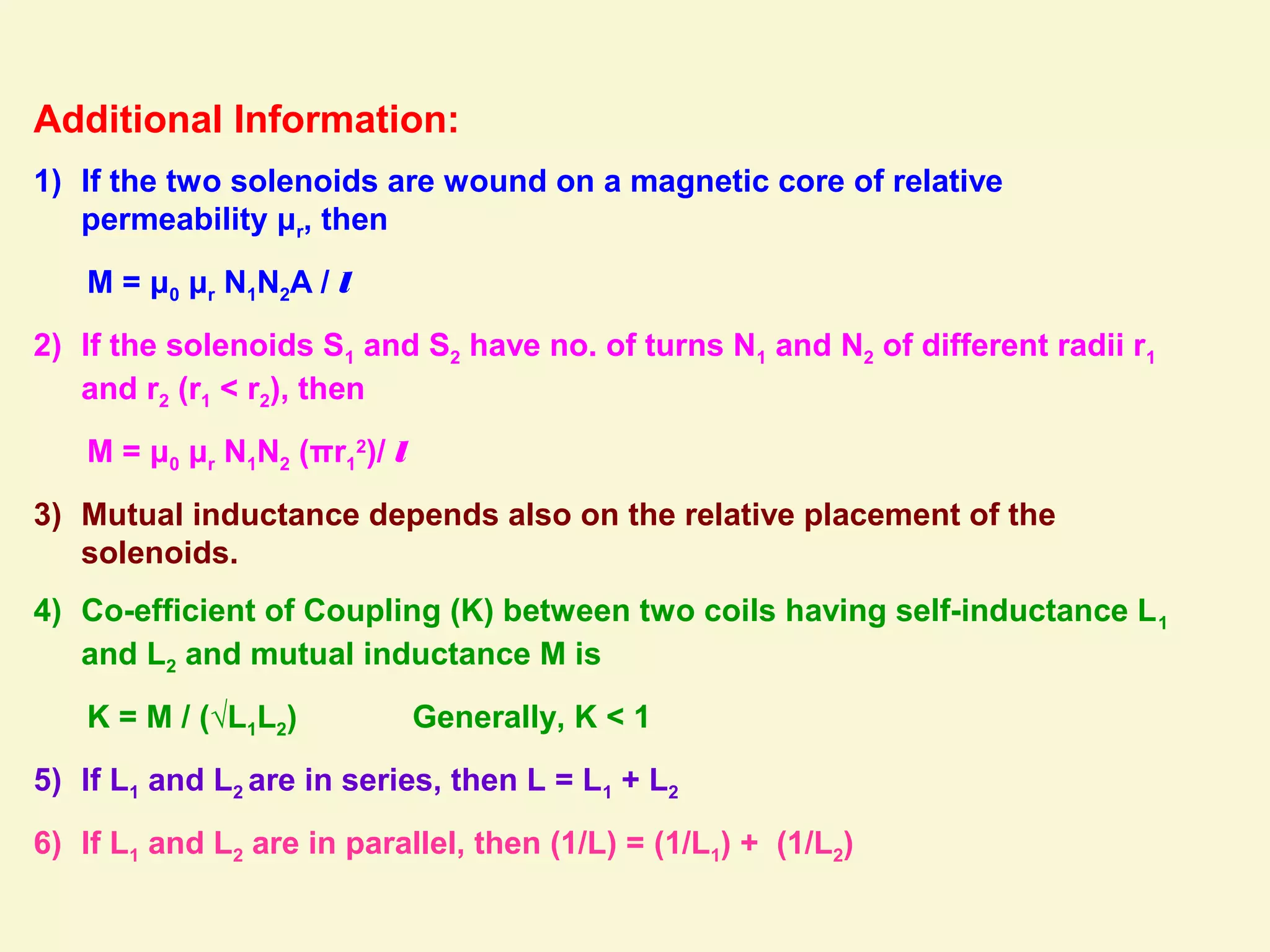 Additional Information:
1) If the two solenoids are wound on a magnetic core of relative
permeability μr, then
M = μ0 μr N1N2A / l
2) If the solenoids S1 and S2 have no. of turns N1 and N2 of different radii r1
and r2 (r1 < r2), then
M = μ0 μr N1N2 (πr1
2
)/ l
3) Mutual inductance depends also on the relative placement of the
solenoids.
4) Co-efficient of Coupling (K) between two coils having self-inductance L1
and L2 and mutual inductance M is
K = M / (√L1L2) Generally, K < 1
5) If L1 and L2 are in series, then L = L1 + L2
6) If L1 and L2 are in parallel, then (1/L) = (1/L1) + (1/L2)
 