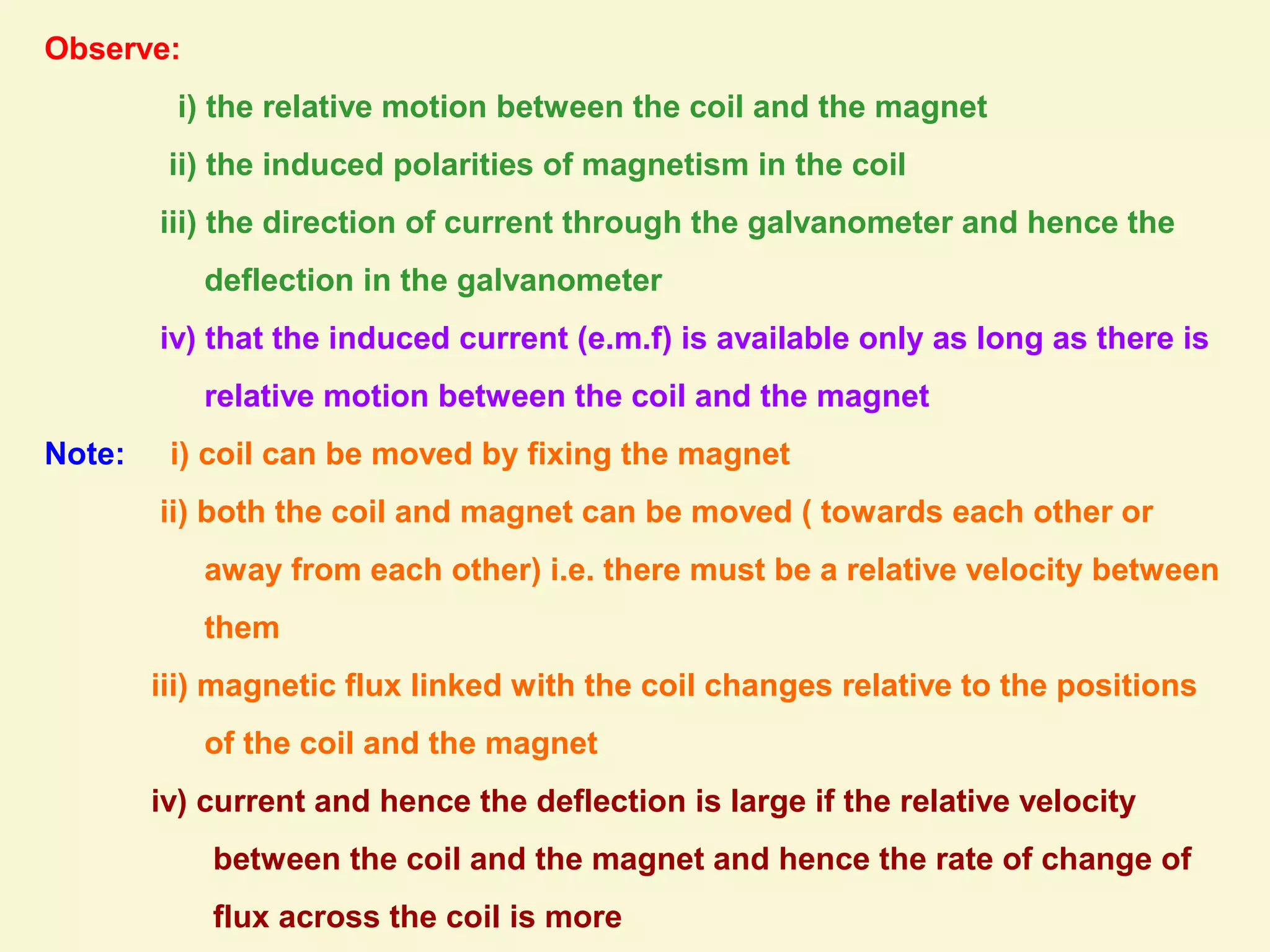 Observe:
i) the relative motion between the coil and the magnet
ii) the induced polarities of magnetism in the coil
iii) the direction of current through the galvanometer and hence the
deflection in the galvanometer
iv) that the induced current (e.m.f) is available only as long as there is
relative motion between the coil and the magnet
Note: i) coil can be moved by fixing the magnet
ii) both the coil and magnet can be moved ( towards each other or
away from each other) i.e. there must be a relative velocity between
them
iii) magnetic flux linked with the coil changes relative to the positions
of the coil and the magnet
iv) current and hence the deflection is large if the relative velocity
between the coil and the magnet and hence the rate of change of
flux across the coil is more
 