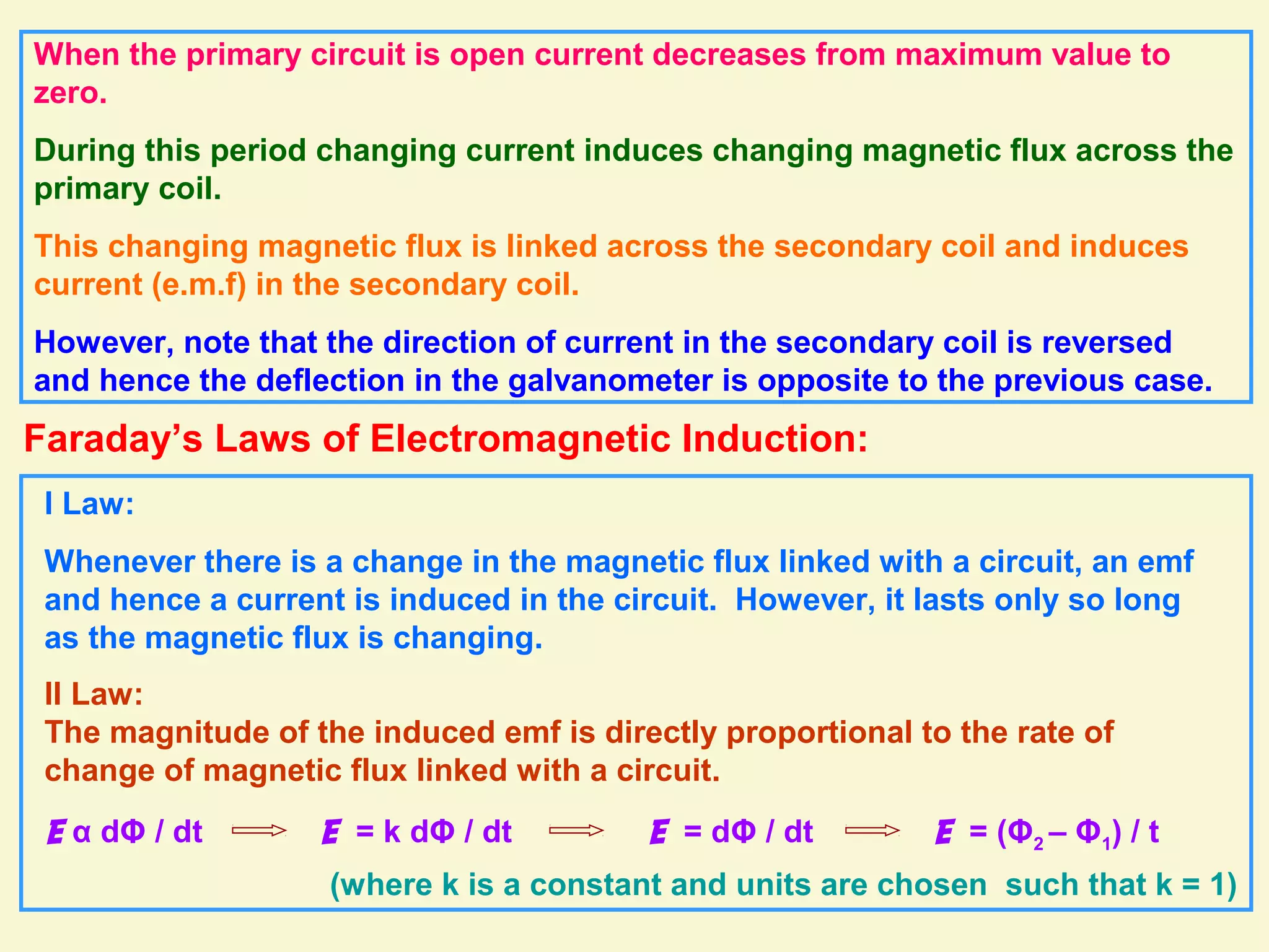 When the primary circuit is open current decreases from maximum value to
zero.
During this period changing current induces changing magnetic flux across the
primary coil.
This changing magnetic flux is linked across the secondary coil and induces
current (e.m.f) in the secondary coil.
However, note that the direction of current in the secondary coil is reversed
and hence the deflection in the galvanometer is opposite to the previous case.
Faraday’s Laws of Electromagnetic Induction:
I Law:
Whenever there is a change in the magnetic flux linked with a circuit, an emf
and hence a current is induced in the circuit. However, it lasts only so long
as the magnetic flux is changing.
II Law:
The magnitude of the induced emf is directly proportional to the rate of
change of magnetic flux linked with a circuit.
E α dΦ / dt E = k dΦ / dt
(where k is a constant and units are chosen such that k = 1)
E = dΦ / dt E = (Φ2 – Φ1) / t
 