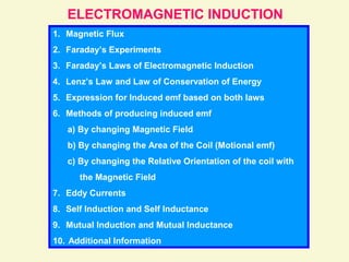 ELECTROMAGNETIC INDUCTION
1. Magnetic Flux
2. Faraday’s Experiments
3. Faraday’s Laws of Electromagnetic Induction
4. Lenz’s Law and Law of Conservation of Energy
5. Expression for Induced emf based on both laws
6. Methods of producing induced emf
a) By changing Magnetic Field
b) By changing the Area of the Coil (Motional emf)
c) By changing the Relative Orientation of the coil with
the Magnetic Field
7. Eddy Currents
8. Self Induction and Self Inductance
9. Mutual Induction and Mutual Inductance
10. Additional Information
 