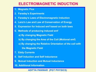 ELECTROMAGNETIC INDUCTION
1. Magnetic Flux
2. Faraday’s Experiments
3. Faraday’s Laws of Electromagnetic Induction
4. Lenz’s Law and Law of Conservation of Energy
5. Expression for Induced emf based on both laws
6. Methods of producing induced emf
a) By changing Magnetic Field
b) By changing the Area of the Coil (Motional emf)
c) By changing the Relative Orientation of the coil with
the Magnetic Field
7. Eddy Currents
8. Self Induction and Self Inductance
9. Mutual Induction and Mutual Inductance
10. Additional Information
ADITYA PANWAR (PGT PHYSICS)
 