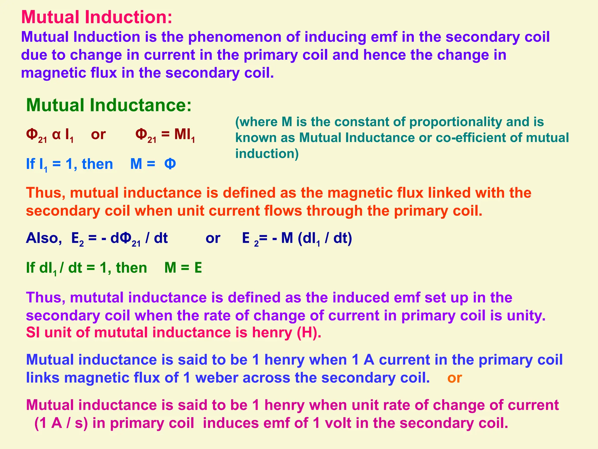 Mutual Induction:
Mutual Induction is the phenomenon of inducing emf in the secondary coil
due to change in current in the primary coil and hence the change in
magnetic flux in the secondary coil.
Mutual Inductance:
Φ21 α I1 or Φ21 = MI1
If I1 = 1, then M = Φ
(where M is the constant of proportionality and is
known as Mutual Inductance or co-efficient of mutual
induction)
Thus, mutual inductance is defined as the magnetic flux linked with the
secondary coil when unit current flows through the primary coil.
Also, E2 = - dΦ21 / dt or E 2= - M (dI1 / dt)
If dI1 / dt = 1, then M = E
Thus, mututal inductance is defined as the induced emf set up in the
secondary coil when the rate of change of current in primary coil is unity.
SI unit of mututal inductance is henry (H).
Mutual inductance is said to be 1 henry when 1 A current in the primary coil
links magnetic flux of 1 weber across the secondary coil. or
Mutual inductance is said to be 1 henry when unit rate of change of current
(1 A / s) in primary coil induces emf of 1 volt in the secondary coil.
 