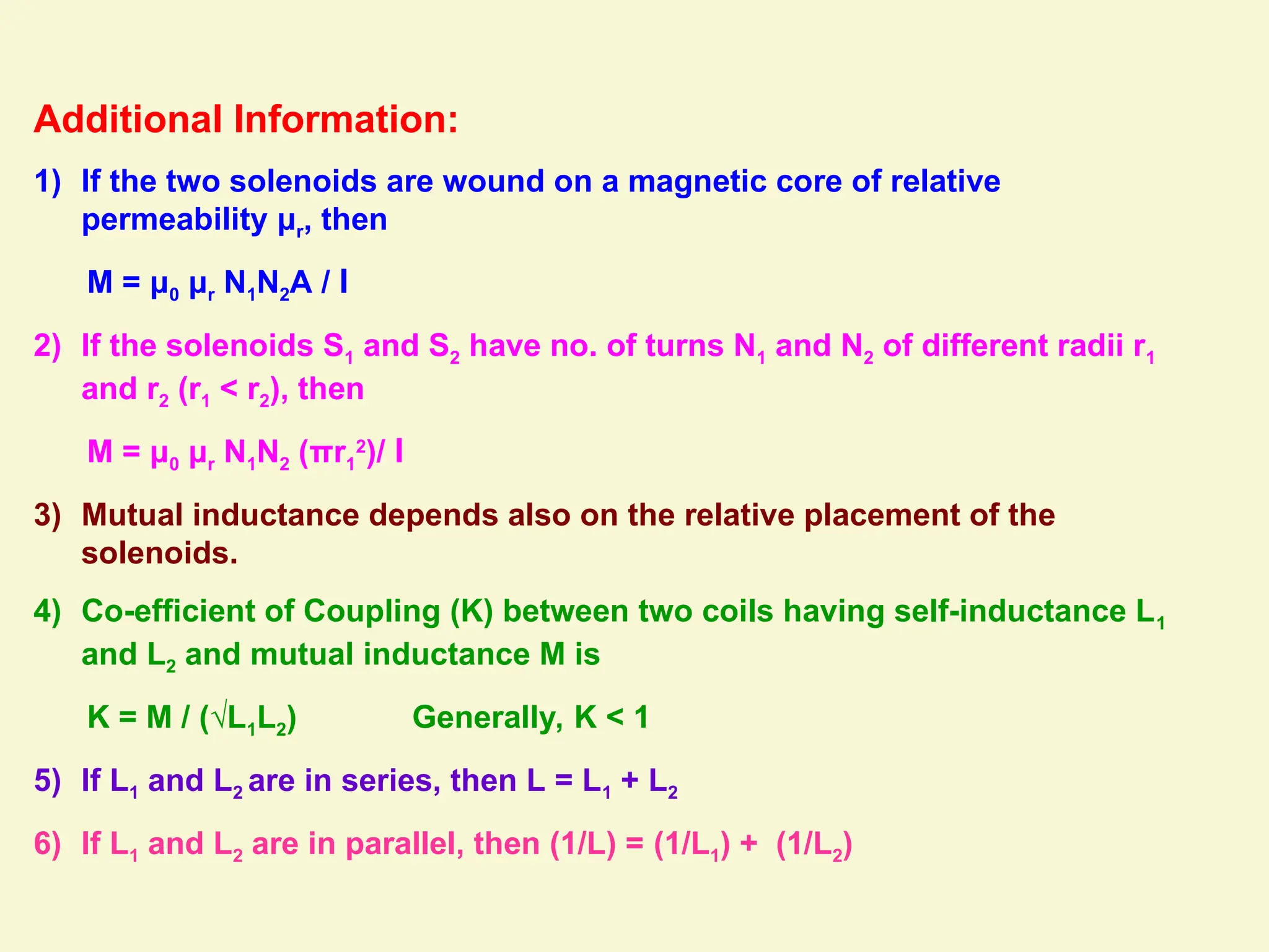 Additional Information:
1) If the two solenoids are wound on a magnetic core of relative
permeability μr, then
M = μ0 μr N1N2A / l
2) If the solenoids S1 and S2 have no. of turns N1 and N2 of different radii r1
and r2 (r1 < r2), then
M = μ0 μr N1N2 (πr1
2
)/ l
3) Mutual inductance depends also on the relative placement of the
solenoids.
4) Co-efficient of Coupling (K) between two coils having self-inductance L1
and L2 and mutual inductance M is
K = M / (√L1L2) Generally, K < 1
5) If L1 and L2 are in series, then L = L1 + L2
6) If L1 and L2 are in parallel, then (1/L) = (1/L1) + (1/L2)
 