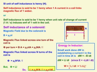 SI unit of self inductance is henry (H).
Self inductance is said to be 1 henry when 1 A current in a coil links
magnetic flux of 1 weber.
or
Self inductance is said to be 1 henry when unit rate of change of current
(1 A / s) induces emf of 1 volt in the coil.
Self inductance of a solenoid:
l
A
I
Magnetic Field due to the solenoid is
B = μ0nI
Magnetic Flux linked across one turn of the
coil is
Φ per turn = B A = μ0nIA = μ0NIA / l
Magnetic Flux linked across N turns of the
coil is
Φ = μ0N2
IA / l
But, Φ = LI
So, L = μ0N2
A / l = μ0n2
Al
Energy in Inductor:
Small work done dW in
establishing a current I in the
coil in time dt is dW = - EI dt
dW = LI dI (since E = -L(dI / dt)
W = ∫ L I dI = ½ LI0
2
0
I0
 