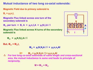 Mutual inductance of two long co-axial solenoids:
Magnetic Field due to primary solenoid is
B1 = μ0n1I1
Magnetic Flux linked across one turn of the
secondary solenoid is
Φ21 per turn = B1 A = μ0n1I1A = μ0N1I1A / l
Magnetic Flux linked across N turns of the secondary
solenoid is
Φ21 = μ0N1N2I1A / l
But, Φ21 = M21I1
M21 = μ0N1N2A / l = μ0n1n2Al
lllly
M12 = μ0N1N2A / l = μ0n1n2Al
A
For two long co-axial solenoids of same length and cross-sectional
area, the mutual inductance is same and leads to principle of
reciprocity.
M = M12 = M21
l
I1
G
P
S
 