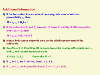 Additional Information:
1) If the two solenoids are wound on a magnetic core of relative
permeability μr, then
M = μ0 μr N1N2A / l
2) If the solenoids S1 and S2 have no. of turns N1 and N2 of different radii r1
and r2 (r1 < r2), then
M = μ0 μr N1N2 (πr1
2
)/ l
3) Mutual inductance depends also on the relative placement of the
solenoids.
4) Co-efficient of Coupling (K) between two coils having self-inductance L1
and L2 and mutual inductance M is
K = M / (√L1L2) Generally, K < 1
5) If L1 and L2 are in series, then L = L1 + L2
6) If L1 and L2 are in parallel, then (1/L) = (1/L1) + (1/L2)
 