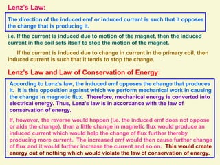 Lenz’s Law:
The direction of the induced emf or induced current is such that it opposes
the change that is producing it.
i.e. If the current is induced due to motion of the magnet, then the induced
current in the coil sets itself to stop the motion of the magnet.
If the current is induced due to change in current in the primary coil, then
induced current is such that it tends to stop the change.
Lenz’s Law and Law of Conservation of Energy:
According to Lenz’s law, the induced emf opposes the change that produces
it. It is this opposition against which we perform mechanical work in causing
the change in magnetic flux. Therefore, mechanical energy is converted into
electrical energy. Thus, Lenz’s law is in accordance with the law of
conservation of energy.
If, however, the reverse would happen (i.e. the induced emf does not oppose
or aids the change), then a little change in magnetic flux would produce an
induced current which would help the change of flux further thereby
producing more current. The increased emf would then cause further change
of flux and it would further increase the current and so on. This would create
energy out of nothing which would violate the law of conservation of energy.
 