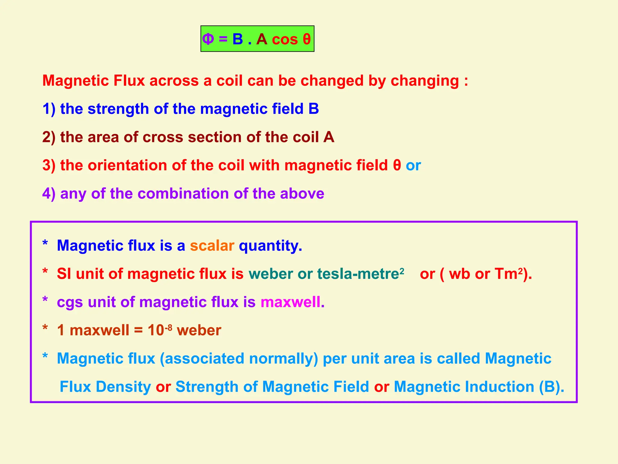 * Magnetic flux is a scalar quantity.
* SI unit of magnetic flux is weber or tesla-metre2
or ( wb or Tm2
).
* cgs unit of magnetic flux is maxwell.
* 1 maxwell = 10-8
weber
* Magnetic flux (associated normally) per unit area is called Magnetic
Flux Density or Strength of Magnetic Field or Magnetic Induction (B).
Magnetic Flux across a coil can be changed by changing :
1) the strength of the magnetic field B
2) the area of cross section of the coil A
3) the orientation of the coil with magnetic field θ or
4) any of the combination of the above
Φ = B . A cos θ
 