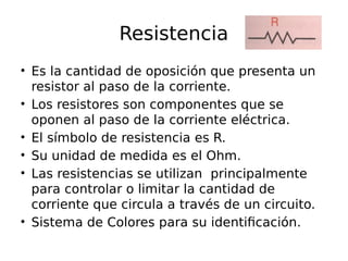 Resistencia 
• Es la cantidad de oposición que presenta un 
resistor al paso de la corriente. 
• Los resistores son componentes que se 
oponen al paso de la corriente eléctrica. 
• El símbolo de resistencia es R. 
• Su unidad de medida es el Ohm. 
• Las resistencias se utilizan principalmente 
para controlar o limitar la cantidad de 
corriente que circula a través de un circuito. 
• Sistema de Colores para su identificación. 
 