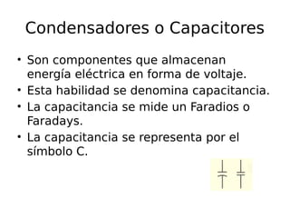 Condensadores o Capacitores 
• Son componentes que almacenan 
energía eléctrica en forma de voltaje. 
• Esta habilidad se denomina capacitancia. 
• La capacitancia se mide un Faradios o 
Faradays. 
• La capacitancia se representa por el 
símbolo C. 
 