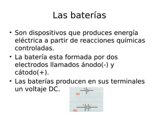 Las baterías 
• Son dispositivos que produces energía 
eléctrica a partir de reacciones químicas 
controladas. 
• La batería esta formada por dos 
electrodos llamados ánodo(-) y 
cátodo(+). 
• Las baterías producen en sus terminales 
un voltaje DC. 
 