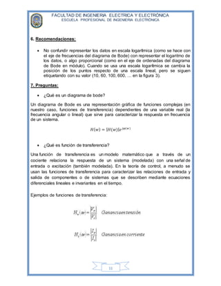 FACULTAD DE INGENIERIA ELECTRICA Y ELECTRÓNICA
ESCUELA PROFESIONAL DE INGENIERIA ELECTRÓNICA
11
6. Recomendaciones:
 No confundir representar los datos en escala logarítmica (como se hace con
el eje de frecuencias del diagrama de Bode) con representar el logaritmo de
los datos, o algo proporcional (como en el eje de ordenadas del diagrama
de Bode en módulo). Cuando se usa una escala logarítmica se cambia la
posición de los puntos respecto de una escala lineal, pero se siguen
etiquetando con su valor (10, 60, 100, 600, … en la figura 3).
7. Preguntas:
 ¿Qué es un diagrama de bode?
Un diagrama de Bode es una representación gráfica de funciones complejas (en
nuestro caso, funciones de transferencia) dependientes de una variable real (la
frecuencia angular o lineal) que sirve para caracterizar la respuesta en frecuencia
de un sistema.
𝐻( 𝑤) = | 𝐻(𝑤)| 𝑒 𝑗𝜑(𝑤)
 ¿Qué es función de transferencia?
Una función de transferencia es un modelo matemático que a través de un
cociente relaciona la respuesta de un sistema (modelada) con una señal de
entrada o excitación (también modelada). En la teoría de control, a menudo se
usan las funciones de transferencia para caracterizar las relaciones de entrada y
salida de componentes o de sistemas que se describen mediante ecuaciones
diferenciales lineales e invariantes en el tiempo.
Ejemplos de funciones de transferencia:
 