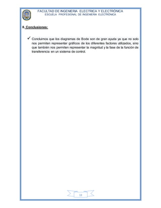FACULTAD DE INGENIERIA ELECTRICA Y ELECTRÓNICA
ESCUELA PROFESIONAL DE INGENIERIA ELECTRÓNICA
13
8. Conclusiones:
 Concluimos que los diagramas de Bode son de gran ayuda ya que no solo
nos permiten representar gráficos de los diferentes factores utilizados, sino
que también nos permiten representar la magnitud y la fase de la función de
transferencia en un sistema de control.
 