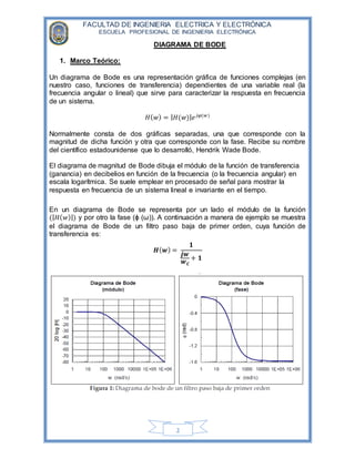 FACULTAD DE INGENIERIA ELECTRICA Y ELECTRÓNICA
ESCUELA PROFESIONAL DE INGENIERIA ELECTRÓNICA
2
DIAGRAMA DE BODE
1. Marco Teórico:
Un diagrama de Bode es una representación gráfica de funciones complejas (en
nuestro caso, funciones de transferencia) dependientes de una variable real (la
frecuencia angular o lineal) que sirve para caracterizar la respuesta en frecuencia
de un sistema.
𝐻( 𝑤) = | 𝐻(𝑤)| 𝑒 𝑗𝜑(𝑤)
Normalmente consta de dos gráficas separadas, una que corresponde con la
magnitud de dicha función y otra que corresponde con la fase. Recibe su nombre
del científico estadounidense que lo desarrolló, Hendrik Wade Bode.
El diagrama de magnitud de Bode dibuja el módulo de la función de transferencia
(ganancia) en decibelios en función de la frecuencia (o la frecuencia angular) en
escala logarítmica. Se suele emplear en procesado de señal para mostrar la
respuesta en frecuencia de un sistema lineal e invariante en el tiempo.
En un diagrama de Bode se representa por un lado el módulo de la función
(| 𝐻( 𝑤)|) y por otro la fase (ϕ (ω)). A continuación a manera de ejemplo se muestra
el diagrama de Bode de un filtro paso baja de primer orden, cuya función de
transferencia es:
𝑯( 𝒘) =
𝟏
𝒋𝒘
𝒘 𝑪
+ 𝟏
 