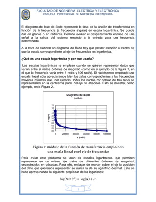 FACULTAD DE INGENIERIA ELECTRICA Y ELECTRÓNICA
ESCUELA PROFESIONAL DE INGENIERIA ELECTRÓNICA
3
El diagrama de fase de Bode representa la fase de la función de transferencia en
función de la frecuencia (o frecuencia angular) en escala logarítmica. Se puede
dar en grados o en radianes. Permite evaluar el desplazamiento en fase de una
señal a la salida del sistema respecto a la entrada para una frecuencia
determinada.
A la hora de elaborar un diagrama de Bode hay que prestar atención al hecho de
que la escala correspondiente al eje de frecuencias es logarítmica.
¿Qué es una escala logarítmica y por qué usarla?
Las escalas logarítmicas se emplean cuando se quieren representar datos que
varían entre sí varios órdenes de magnitud (como en el ejemplo de la figura 1, en
el que la frecuencia varía entre 1 rad/s y 106 rad/s). Si hubiésemos empleado una
escala lineal, sólo apreciaríamos bien los datos correspondientes a las frecuencias
mayores mientras que, por ejemplo, todos los puntos por debajo de 104 rad/s se
representarían en la centésima parte del eje de abscisas. Esto se muestra, como
ejemplo, en la Figura 2.
Para evitar este problema se usan las escalas logarítmicas, que permiten
representar en un mismo eje datos de diferentes órdenes de magnitud,
separándolos en décadas. Para ello, en lugar de marcar sobre el eje la posición
del dato que queremos representar se marca la de su logaritmo decimal. Esto se
hace aprovechando la siguiente propiedad de los logaritmos:
log( 𝑁𝑥10 𝐷) = log( 𝑁) + 𝐷
 