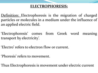 ELECTROPHORESIS:
Definition: Electrophoresis is the migration of charged
particles or molecules in a medium under the influence of
an applied electric field.
‘Electrophoresis’ comes from Greek word meaning
transport by electricity’.
‘Electro’ refers to electron flow or current.
‘Phoresis’ refers to movement.
Thus Electrophoresis is movement under electric current
 