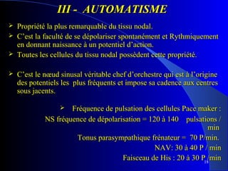 III - AUTOMATISME





Propriété la plus remarquable du tissu nodal.
C’est la faculté de se dépolariser spontanément et Rythmiquement
en donnant naissance à un potentiel d’action.
Toutes les cellules du tissu nodal possèdent cette propriété.
C’est le nœud sinusal véritable chef d’orchestre qui est à l’origine
des potentiels les plus fréquents et impose sa cadence aux centres
sous jacents.
Fréquence de pulsation des cellules Pace maker :
NS fréquence de dépolarisation = 120 à 140 pulsations /
min
Tonus parasympathique frénateur = 70 P/min.
NAV: 30 à 40 P / min
Faisceau de His : 20 à 30 P18/min


 