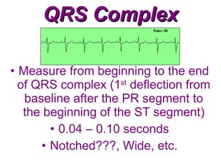 QRS Complex Measure from beginning to the end of QRS complex (1 st  deflection from baseline after the PR segment to the beginning of the ST segment) 0.04 – 0.10 seconds Notched???, Wide, etc. 
