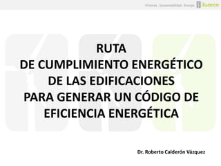 RUTA
DE CUMPLIMIENTO ENERGÉTICO
DE LAS EDIFICACIONES
PARA GENERAR UN CÓDIGO DE
EFICIENCIA ENERGÉTICA
Dr. Roberto Calderón Vázquez

 