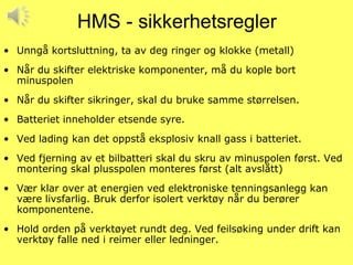 HMS - sikkerhetsregler
• Unngå kortsluttning, ta av deg ringer og klokke (metall)
• Når du skifter elektriske komponenter, må du kople bort
  minuspolen
• Når du skifter sikringer, skal du bruke samme størrelsen.
• Batteriet inneholder etsende syre.
• Ved lading kan det oppstå eksplosiv knall gass i batteriet.
• Ved fjerning av et bilbatteri skal du skru av minuspolen først. Ved
  montering skal plusspolen monteres først (alt avslått)
• Vær klar over at energien ved elektroniske tenningsanlegg kan
  være livsfarlig. Bruk derfor isolert verktøy når du berører
  komponentene.
• Hold orden på verktøyet rundt deg. Ved feilsøking under drift kan
  verktøy falle ned i reimer eller ledninger.
 