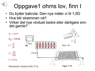 Oppgave1 ohms lov, finn I
• Du bytter bakruta. Den nye måler vi til 1,5Ώ
• Hva blir strømmen nå?
• Virker det nye vinduet bedre eller dårligere enn
  det gamle?
 