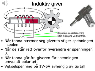 Induktiv giver




                              Kan måle vekselspenning
                              eller motstand ved kontroll.

• Når tanna nærmer seg giveren stiger spenningen
  i spolen
• Når de står rett overfor hverandre er spenningen
  0.
• Når tanna går fra giveren får spenningen
  omvendt polaritet.
• Vekselspenning på 1V-5V avhengig av turtall
 