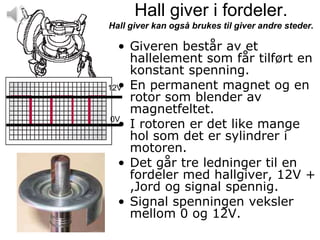 Hall giver i fordeler.
Hall giver kan også brukes til giver andre steder.

   • Giveren består av et
     hallelement som får tilført en
     konstant spenning.
12V En permanent magnet og en
   •
     rotor som blender av
     magnetfeltet.
 0V
   • I rotoren er det like mange
     hol som det er sylindrer i
     motoren.
   • Det går tre ledninger til en
     fordeler med hallgiver, 12V +
     ,Jord og signal spennig.
   • Signal spenningen veksler
     mellom 0 og 12V.
 