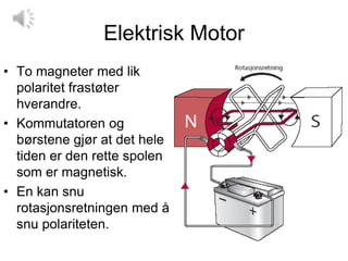 Elektrisk Motor
• To magneter med lik
  polaritet frastøter
  hverandre.
• Kommutatoren og
  børstene gjør at det hele
  tiden er den rette spolen
  som er magnetisk.
• En kan snu
  rotasjonsretningen med å
  snu polariteten.
 