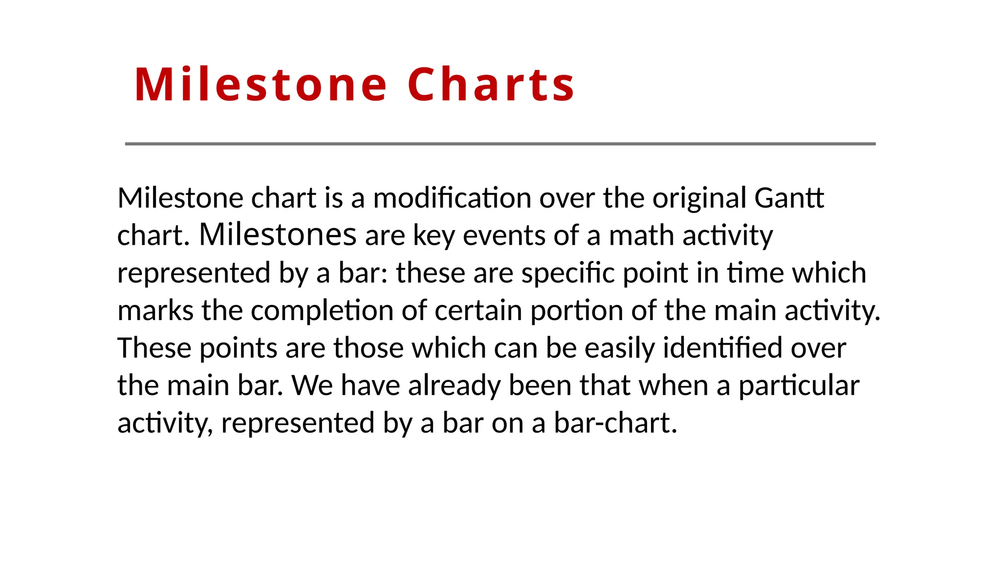 Milestone Charts
Milestone chart is a modification over the original Gantt
chart. Milestones are key events of a math activity
represented by a bar: these are specific point in time which
marks the completion of certain portion of the main activity.
These points are those which can be easily identified over
the main bar. We have already been that when a particular
activity, represented by a bar on a bar-chart.
 