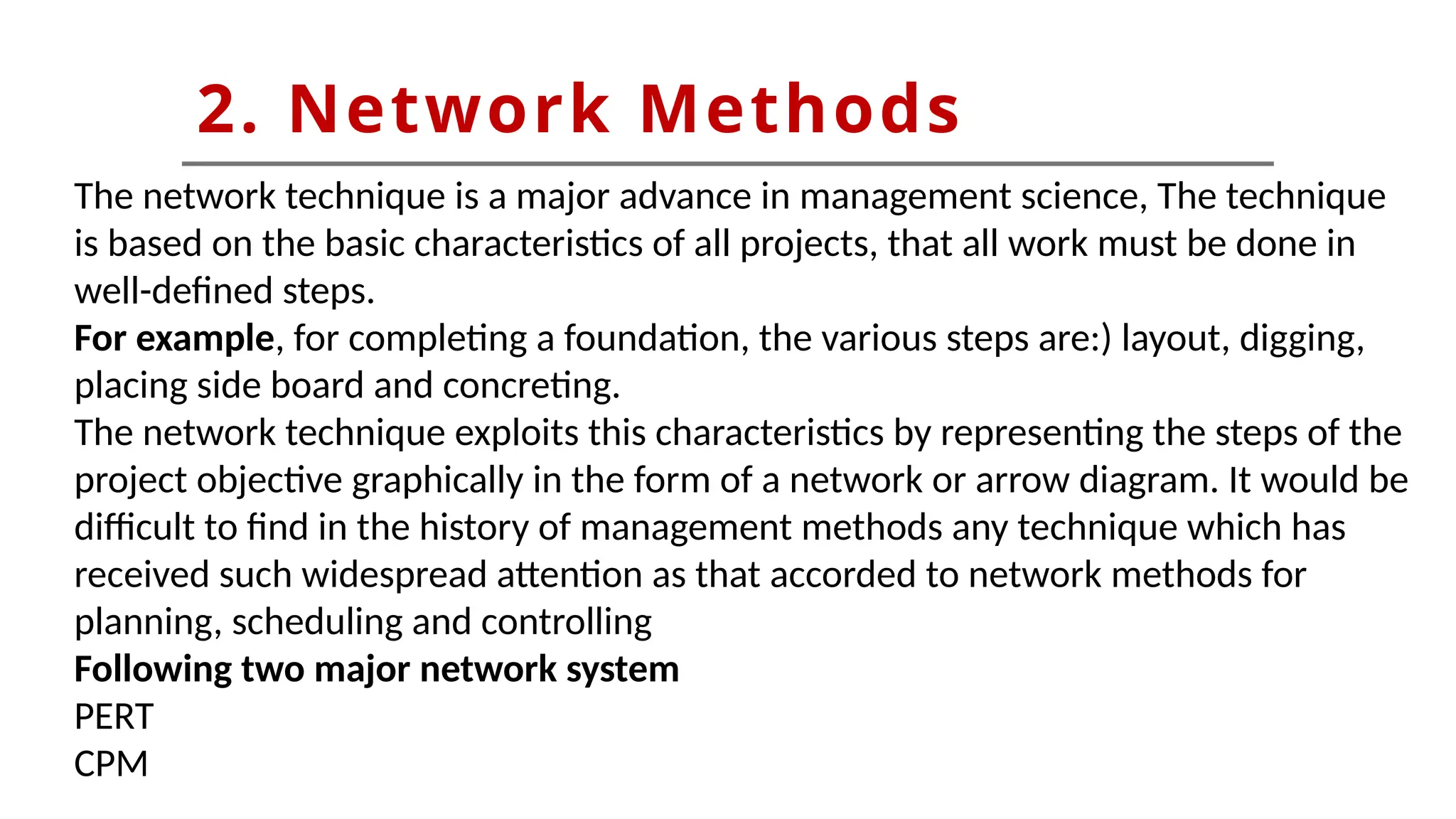 2. Network Methods
The network technique is a major advance in management science, The technique
is based on the basic characteristics of all projects, that all work must be done in
well-defined steps.
For example, for completing a foundation, the various steps are:) layout, digging,
placing side board and concreting.
The network technique exploits this characteristics by representing the steps of the
project objective graphically in the form of a network or arrow diagram. It would be
difficult to find in the history of management methods any technique which has
received such widespread attention as that accorded to network methods for
planning, scheduling and controlling
Following two major network system
PERT
CPM
 