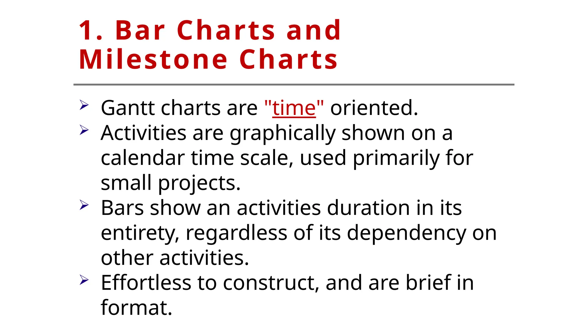 1. Bar Charts and
Milestone Charts
 Gantt charts are "time" oriented.
 Activities are graphically shown on a
calendar time scale, used primarily for
small projects.
 Bars show an activities duration in its
entirety, regardless of its dependency on
other activities.
 Effortless to construct, and are brief in
format.
 