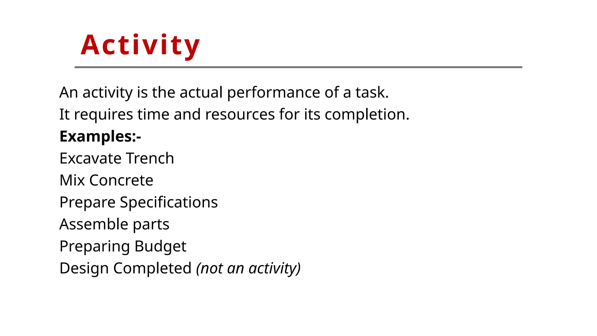 An activity is the actual performance of a task.
It requires time and resources for its completion.
Examples:-
Excavate Trench
Mix Concrete
Prepare Specifications
Assemble parts
Preparing Budget
Design Completed (not an activity)
Activity
 
