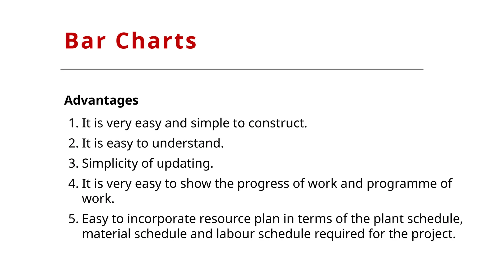 Bar Charts
Advantages
1. It is very easy and simple to construct.
2. It is easy to understand.
3. Simplicity of updating.
4. It is very easy to show the progress of work and programme of
work.
5. Easy to incorporate resource plan in terms of the plant schedule,
material schedule and labour schedule required for the project.
 