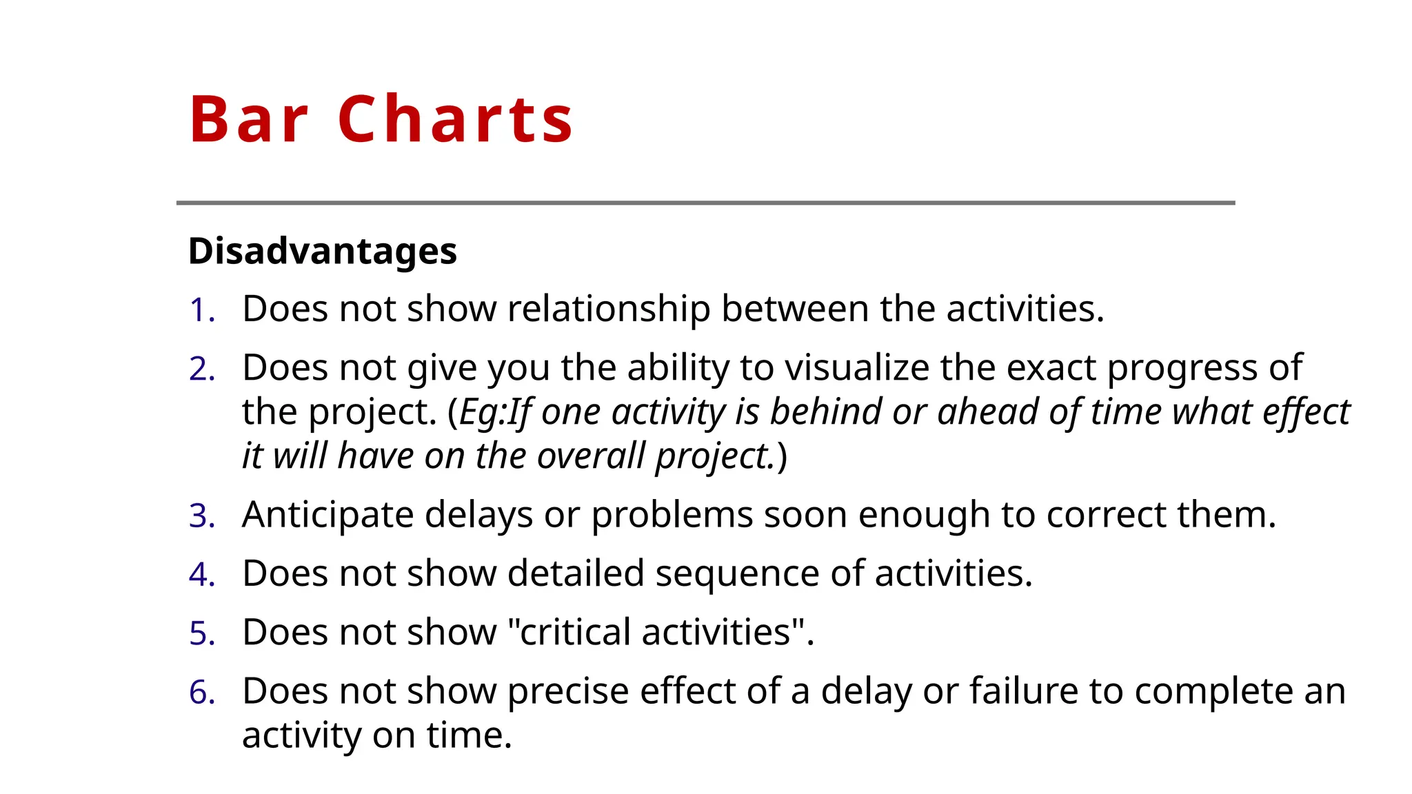 Bar Charts
Disadvantages
1. Does not show relationship between the activities.
2. Does not give you the ability to visualize the exact progress of
the project. (Eg:If one activity is behind or ahead of time what effect
it will have on the overall project.)
3. Anticipate delays or problems soon enough to correct them.
4. Does not show detailed sequence of activities.
5. Does not show "critical activities".
6. Does not show precise effect of a delay or failure to complete an
activity on time.
 