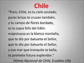 Chile
“Puro, Chile, es tu cielo azulado,
puras brisas te cruzan también,
y tu campo de flores bordado,
es la copia feliz del Edén.
majestuosa es la blanca montaña,
que te dio por baluarte el Señor,
que te dio por baluarte el Señor,
y ese mar que tranquilo te baña,
te promete futuro esplendor.”
Himno Nacional de Chile, Eusebio Lillo 10
 