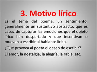 3. Motivo lírico
Es el tema del poema, un sentimiento,
generalmente un sustantivo abstracto, que es
capaz de capturar las emociones que el objeto
lírico han despertado y que incentivan o
mueven a escribir al hablante lírico.
¿Qué provoca al poeta el deseo de escribir?
El amor, la nostalgia, la alegría, la rabia, etc.
11
 