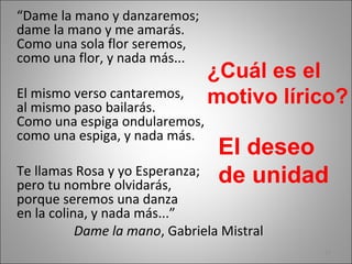 “Dame la mano y danzaremos;
dame la mano y me amarás.
Como una sola flor seremos,
como una flor, y nada más...
El mismo verso cantaremos,
al mismo paso bailarás.
Como una espiga ondularemos,
como una espiga, y nada más.
Te llamas Rosa y yo Esperanza;
pero tu nombre olvidarás,
porque seremos una danza
en la colina, y nada más...”
Dame la mano, Gabriela Mistral
¿Cuál es el
motivo lírico?
El deseo
de unidad
12
 